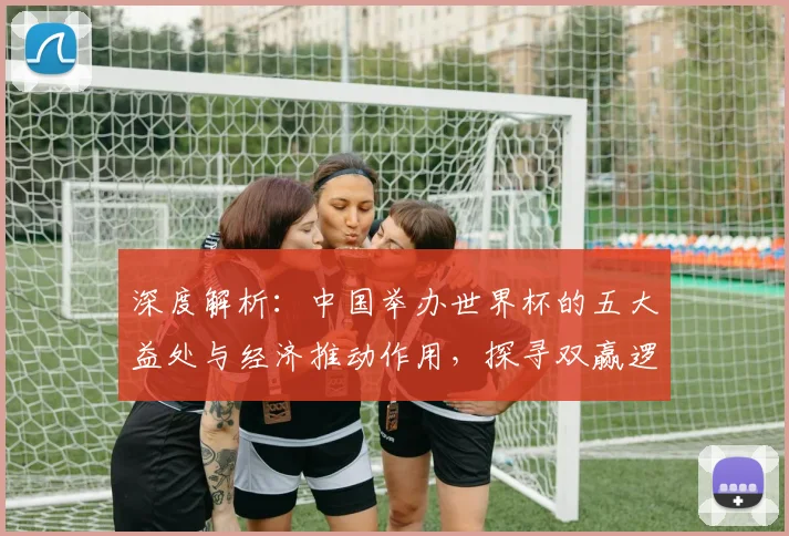 深度解析：中国举办世界杯的五大益处与经济推动作用，探寻双赢逻辑