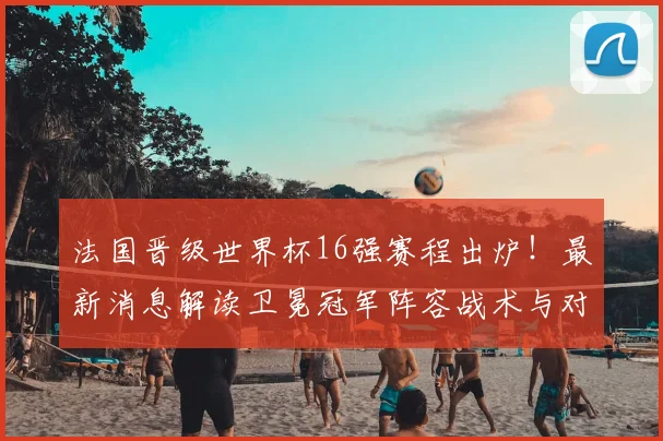 法国晋级世界杯16强赛程出炉!最新消息解读卫冕冠军阵容战术与对手预测