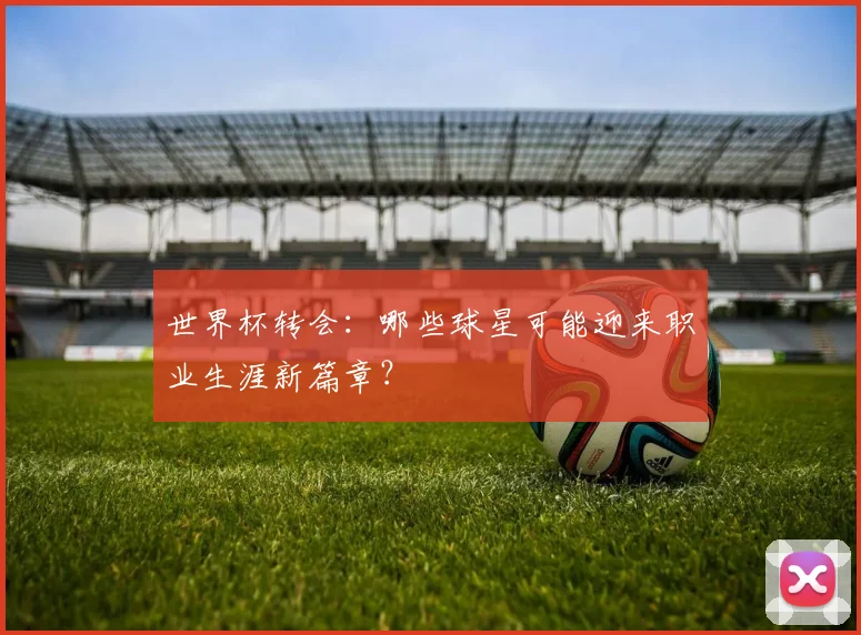 世界杯转会：哪些球星可能迎来职业生涯新篇章？