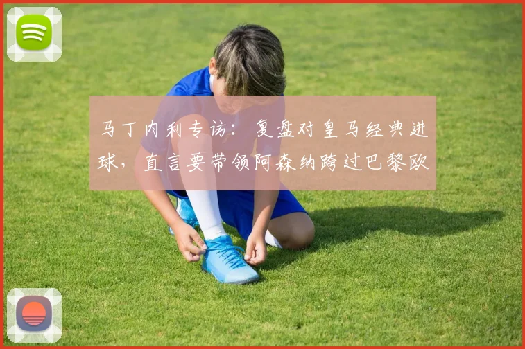 马丁内利专访：复盘对皇马经典进球，直言要带领阿森纳跨过巴黎欧冠心魔